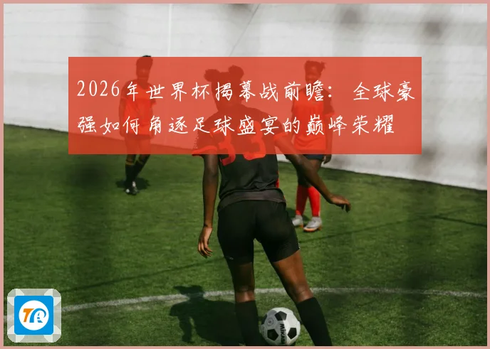 2026年世界杯揭幕战前瞻：全球豪强如何角逐足球盛宴的巅峰荣耀