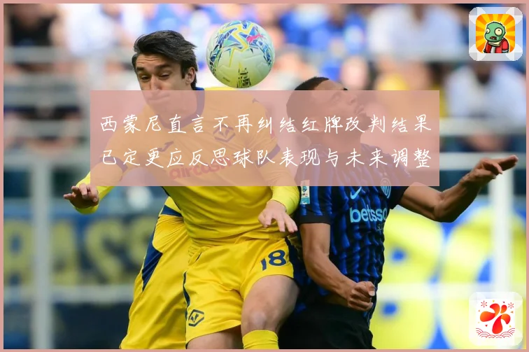 西蒙尼直言不再纠结红牌改判结果已定更应反思球队表现与未来调整战术观察