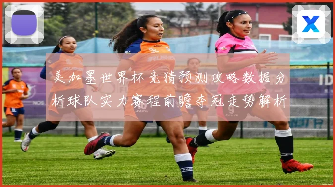 美加墨世界杯竞猜预测攻略数据分析球队实力赛程前瞻夺冠走势解析