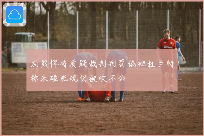 灰熊悍将质疑裁判判罚偏袒杜兰特称未碰犯规仍被吹不公