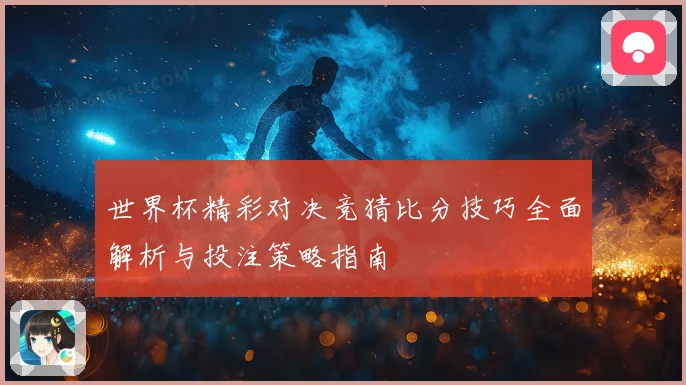 世界杯精彩对决竞猜比分技巧全面解析与投注策略指南