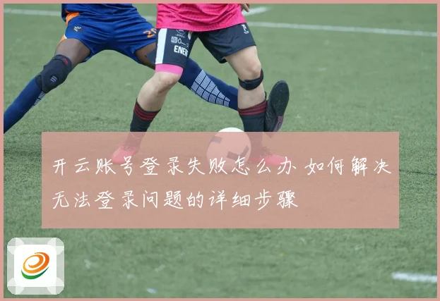 开云账号登录失败怎么办 如何解决无法登录问题的详细步骤