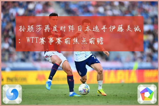 孙颖莎再度对阵日本选手伊藤美诚：WTT赛事赛前焦点前瞻