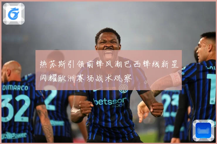 热苏斯引领前锋风潮巴西锋线新星闪耀欧洲赛场战术观察