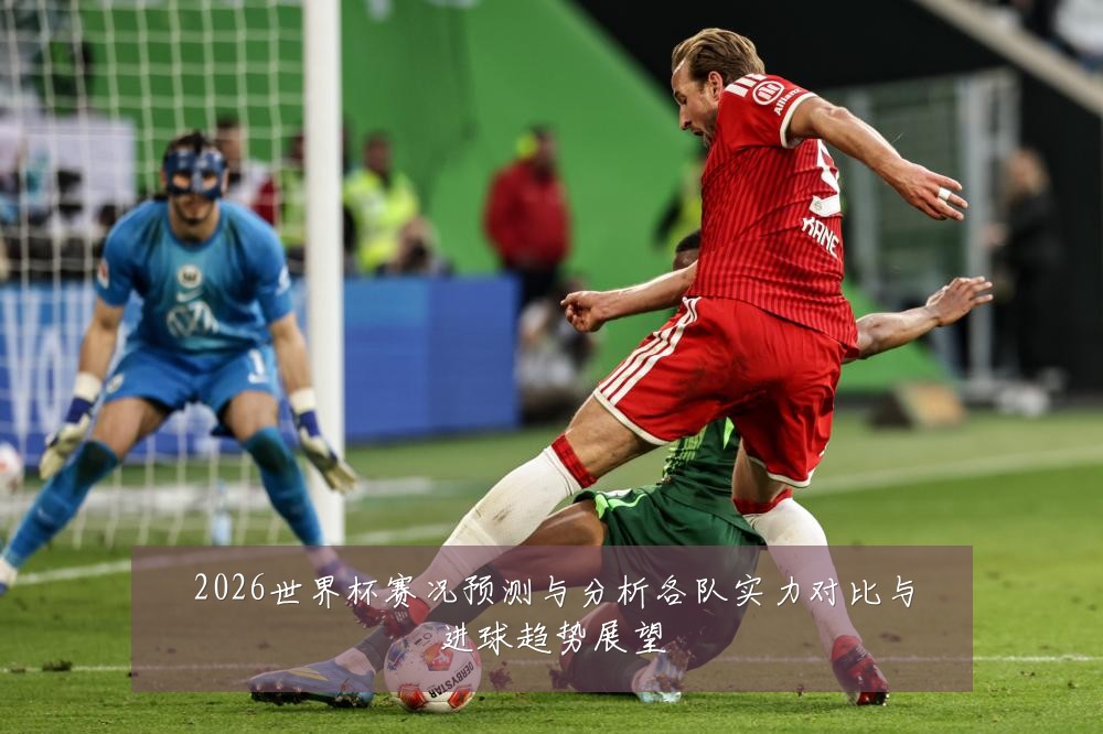 2026世界杯赛况预测与分析各队实力对比与进球趋势展望