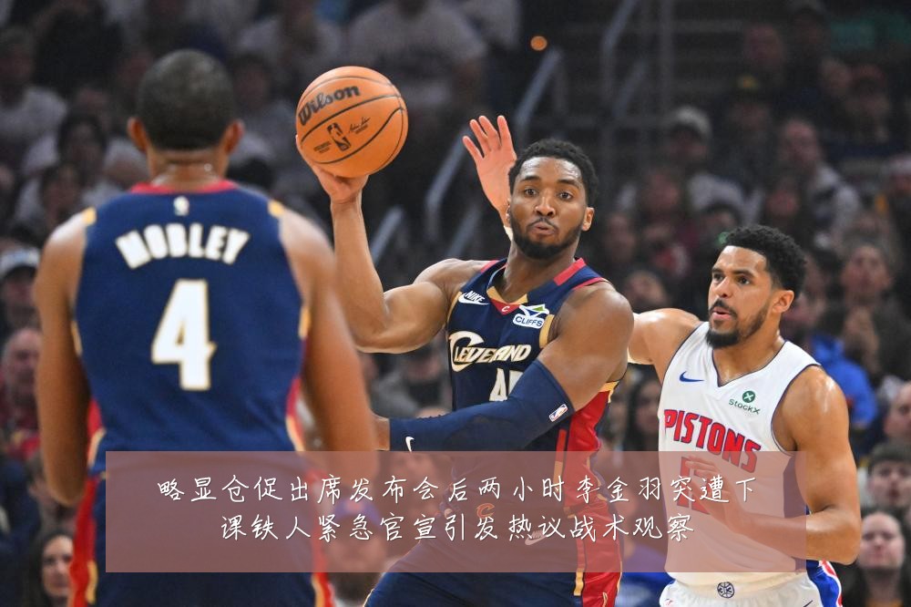 略显仓促出席发布会后两小时李金羽突遭下课铁人紧急官宣引发热议战术观察