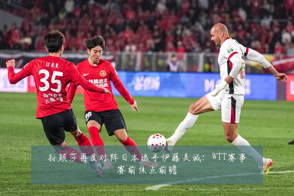 孙颖莎再度对阵日本选手伊藤美诚：WTT赛事赛前焦点前瞻