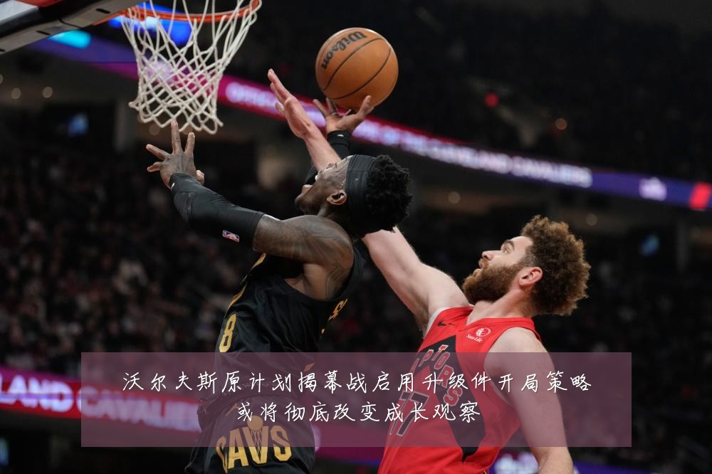 沃尔夫斯原计划揭幕战启用升级件开局策略或将彻底改变成长观察